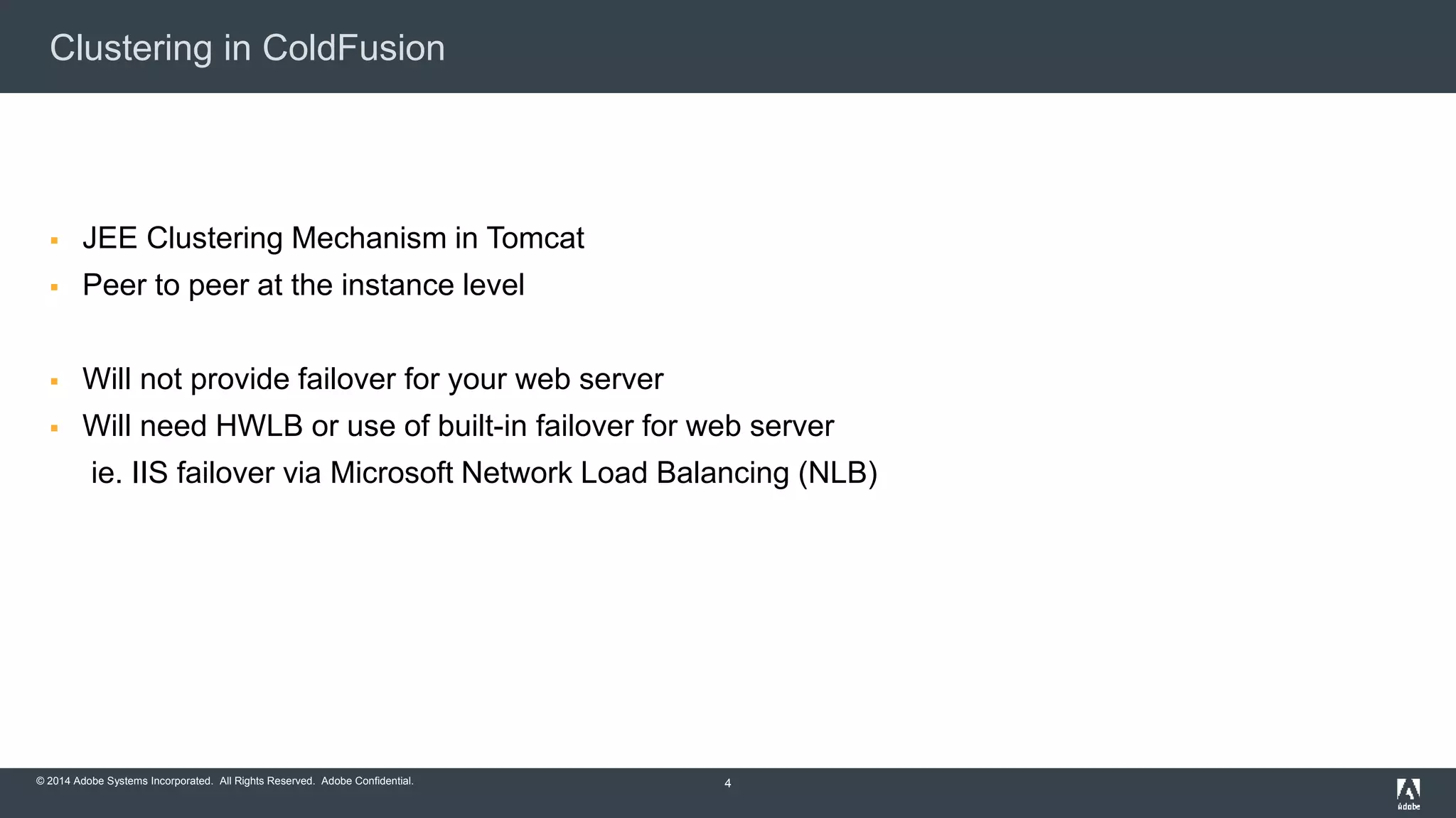 Clustering in ColdFusion 
 JEE Clustering Mechanism in Tomcat 
 Peer to peer at the instance level 
 Will not provide failover for your web server 
 Will need HWLB or use of built-in failover for web server 
ie. IIS failover via Microsoft Network Load Balancing (NLB) 
© 2014 Adobe Systems Incorporated. All Rights Reserved. Adobe Confidential. 
4 
 