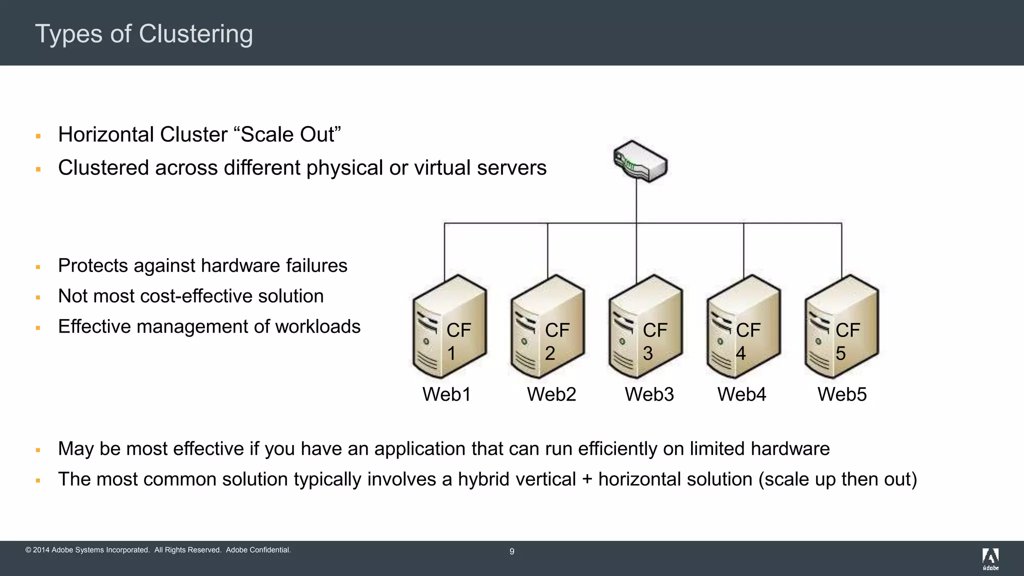 Types of Clustering 
 Horizontal Cluster “Scale Out” 
 Clustered across different physical or virtual servers 
 Protects against hardware failures 
 Not most cost-effective solution 
 Effective management of workloads 
 May be most effective if you have an application that can run efficiently on limited hardware 
 The most common solution typically involves a hybrid vertical + horizontal solution (scale up then out) 
© 2014 Adobe Systems Incorporated. All Rights Reserved. Adobe Confidential. 
9 
CF 
1 
CF 
2 
CF 
3 
CF 
4 
CF 
5 
Web1 Web2 Web3 Web4 Web5 
 