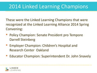 2014 Linked Learning Champions
These were the Linked Learning Champions that were
recognized at the Linked Learning Alliance 2014 Spring
Convening:
• Policy Champion: Senate President pro Tempore
Darrell Steinberg
• Employer Champion: Children’s Hospital and
Research Center Oakland
• Educator Champion: Superintendent Dr. John Snavely
 