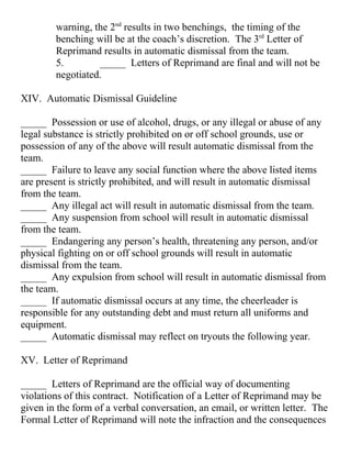 warning, the 2nd
results in two benchings, the timing of the
benching will be at the coach’s discretion. The 3rd
Letter of
Reprimand results in automatic dismissal from the team.
5. _____ Letters of Reprimand are final and will not be
negotiated.
XIV. Automatic Dismissal Guideline
_____ Possession or use of alcohol, drugs, or any illegal or abuse of any
legal substance is strictly prohibited on or off school grounds, use or
possession of any of the above will result automatic dismissal from the
team.
_____ Failure to leave any social function where the above listed items
are present is strictly prohibited, and will result in automatic dismissal
from the team.
_____ Any illegal act will result in automatic dismissal from the team.
_____ Any suspension from school will result in automatic dismissal
from the team.
_____ Endangering any person’s health, threatening any person, and/or
physical fighting on or off school grounds will result in automatic
dismissal from the team.
_____ Any expulsion from school will result in automatic dismissal from
the team.
_____ If automatic dismissal occurs at any time, the cheerleader is
responsible for any outstanding debt and must return all uniforms and
equipment.
_____ Automatic dismissal may reflect on tryouts the following year.
XV. Letter of Reprimand
_____ Letters of Reprimand are the official way of documenting
violations of this contract. Notification of a Letter of Reprimand may be
given in the form of a verbal conversation, an email, or written letter. The
Formal Letter of Reprimand will note the infraction and the consequences
 