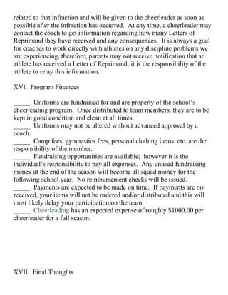 related to that infraction and will be given to the cheerleader as soon as
possible after the infraction has occurred. At any time, a cheerleader may
contact the coach to get information regarding how many Letters of
Reprimand they have received and any consequences. It is always a goal
for coaches to work directly with athletes on any discipline problems we
are experiencing, therefore, parents may not receive notification that an
athlete has received a Letter of Reprimand; it is the responsibility of the
athlete to relay this information.
XVI. Program Finances
_____ Uniforms are fundraised for and are property of the school’s
cheerleading program. Once distributed to team members, they are to be
kept in good condition and clean at all times.
_____ Uniforms may not be altered without advanced approval by a
coach.
_____ Camp fees, gymnastics fees, personal clothing items, etc. are the
responsibility of the member.
_____ Fundraising opportunities are available; however it is the
individual’s responsibility to pay all expenses. Any unused fundraising
money at the end of the season will become all squad money for the
following school year. No reimbursement checks will be issued.
_____ Payments are expected to be made on time. If payments are not
received, your items will not be ordered and/or distributed and this will
most likely delay your participation on the team.
_____ Cheerleading has an expected expense of roughly $1000.00 per
cheerleader for a full season.
XVII. Final Thoughts
 