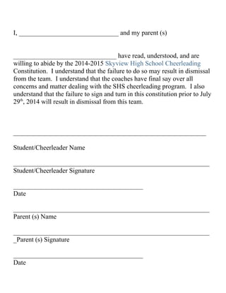 I, ______________________________ and my parent (s)
_______________________________ have read, understood, and are
willing to abide by the 2014-2015 Skyview High School Cheerleading
Constitution. I understand that the failure to do so may result in dismissal
from the team. I understand that the coaches have final say over all
concerns and matter dealing with the SHS cheerleading program. I also
understand that the failure to sign and turn in this constitution prior to July
29th
, 2014 will result in dismissal from this team.
__________________________________________________________
Student/Cheerleader Name
___________________________________________________________
Student/Cheerleader Signature
_______________________________________
Date
___________________________________________________________
Parent (s) Name
___________________________________________________________
_Parent (s) Signature
_______________________________________
Date
 
