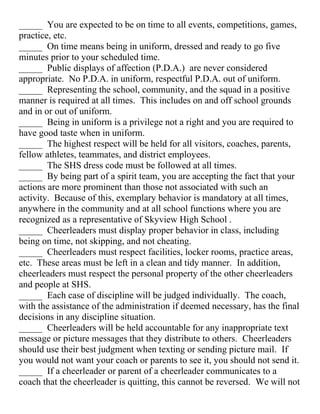 _____ You are expected to be on time to all events, competitions, games,
practice, etc.
_____ On time means being in uniform, dressed and ready to go five
minutes prior to your scheduled time.
_____ Public displays of affection (P.D.A.) are never considered
appropriate. No P.D.A. in uniform, respectful P.D.A. out of uniform.
_____ Representing the school, community, and the squad in a positive
manner is required at all times. This includes on and off school grounds
and in or out of uniform.
_____ Being in uniform is a privilege not a right and you are required to
have good taste when in uniform.
_____ The highest respect will be held for all visitors, coaches, parents,
fellow athletes, teammates, and district employees.
_____ The SHS dress code must be followed at all times.
_____ By being part of a spirit team, you are accepting the fact that your
actions are more prominent than those not associated with such an
activity. Because of this, exemplary behavior is mandatory at all times,
anywhere in the community and at all school functions where you are
recognized as a representative of Skyview High School .
_____ Cheerleaders must display proper behavior in class, including
being on time, not skipping, and not cheating.
_____ Cheerleaders must respect facilities, locker rooms, practice areas,
etc. These areas must be left in a clean and tidy manner. In addition,
cheerleaders must respect the personal property of the other cheerleaders
and people at SHS.
_____ Each case of discipline will be judged individually. The coach,
with the assistance of the administration if deemed necessary, has the final
decisions in any discipline situation.
_____ Cheerleaders will be held accountable for any inappropriate text
message or picture messages that they distribute to others. Cheerleaders
should use their best judgment when texting or sending picture mail. If
you would not want your coach or parents to see it, you should not send it.
_____ If a cheerleader or parent of a cheerleader communicates to a
coach that the cheerleader is quitting, this cannot be reversed. We will not
 