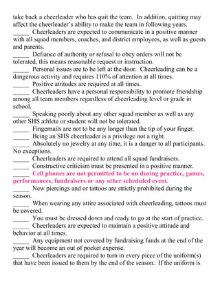 take back a cheerleader who has quit the team. In addition, quitting may
affect the cheerleader’s ability to make the team in following years.
_____ Cheerleaders are expected to communicate in a positive manner
with all squad members, coaches, and district employees, as well as guests
and parents.
_____ Defiance of authority or refusal to obey orders will not be
tolerated, this means reasonable request or instruction.
_____ Personal issues are to be left at the door. Cheerleading can be a
dangerous activity and requires 110% of attention at all times.
_____ Positive attitudes are required at all times.
_____ Cheerleaders have a personal responsibility to promote friendship
among all team members regardless of cheerleading level or grade in
school.
_____ Speaking poorly about any other squad member as well as any
other SHS athlete or student will not be tolerated.
_____ Fingernails are not to be any longer than the tip of your finger.
_____ Being an SHS cheerleader is a privilege not a right.
_____ Absolutely no jewelry at any time, it is a danger to all participants.
No exceptions.
_____ Cheerleaders are required to attend all squad fundraisers.
_____ Constructive criticism must be presented in a positive manner.
_____ Cell phones are not permitted to be on during practice, games,
performances, fundraisers or any other scheduled event.
_____ New piercings and or tattoos are strictly prohibited during the
season.
_____ When wearing any attire associated with cheerleading, tattoos must
be covered.
_____ You must be dressed down and ready to go at the start of practice.
_____ Cheerleaders are expected to maintain a positive attitude and
behavior at all times.
_____ Any equipment not covered by fundraising funds at the end of the
year will become an out of pocket expense.
_____ Cheerleaders are required to turn in every piece of the uniform(s)
that have been issued to them by the end of the season. If the uniform is
 