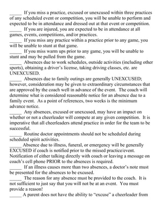 _____ If you miss a practice, excused or unexcused within three practices
of any scheduled event or competition, you will be unable to perform and
expected to be in attendance and dressed out at that event or competition.
_____ If you are injured, you are expected to be in attendance at all
games, events, competitions, and/or practices.
_____ If you miss any practice within a practice prior to any game, you
will be unable to stunt at that game.
_____ If you miss warm ups prior to any game, you will be unable to
stunt and may be pulled from the game.
_____ Absences due to work schedules, outside activities (including other
sports), obtaining a driver’s license, taking driving classes, etc. are
UNEXCUSED.
_____ Absences due to family outings are generally UNEXCUSED;
however, consideration may be given to extraordinary circumstances that
are approved by the coach well in advance of the event. The coach will
determine what is considered reasonable notice for an absence due to a
family event. As a point of references, two weeks is the minimum
advance notice.
_____ Any absences, excused or unexcused, may have an impact on
whether or not a cheerleader will compete at any given competition. It is
imperative that all cheerleaders attend practice in order for the team to be
successful.
_____ Routine doctor appointments should not be scheduled during
scheduled spirit activities.
_____ Absence due to illness, funeral, or emergency will be generally
EXCUSED if coach is notified prior to the missed practice/event.
Notification of either talking directly with coach or leaving a message on
coach’s cell phone PRIOR to the absences is required.
_____ If an illness causes more than two absences, a doctor’s note must
be presented for the absences to be excused.
_____ The reason for any absence must be provided to the coach. It is
not sufficient to just say that you will not be at an event. You must
provide a reason!
_____ A parent does not have the ability to “excuse” a cheerleader from
 