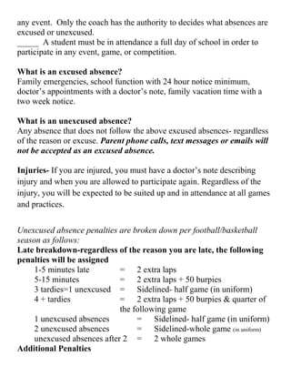 any event. Only the coach has the authority to decides what absences are
excused or unexcused.
_____ A student must be in attendance a full day of school in order to
participate in any event, game, or competition.
What is an excused absence?
Family emergencies, school function with 24 hour notice minimum,
doctor’s appointments with a doctor’s note, family vacation time with a
two week notice.
What is an unexcused absence?
Any absence that does not follow the above excused absences- regardless
of the reason or excuse. Parent phone calls, text messages or emails will
not be accepted as an excused absence.
Injuries- If you are injured, you must have a doctor’s note describing
injury and when you are allowed to participate again. Regardless of the
injury, you will be expected to be suited up and in attendance at all games
and practices.
Unexcused absence penalties are broken down per football/basketball
season as follows:
Late breakdown-regardless of the reason you are late, the following
penalties will be assigned
1-5 minutes late = 2 extra laps
5-15 minutes = 2 extra laps + 50 burpies
3 tardies=1 unexcused = Sidelined- half game (in uniform)
4 + tardies = 2 extra laps + 50 burpies & quarter of
the following game
1 unexcused absences = Sidelined- half game (in uniform)
2 unexcused absences = Sidelined-whole game (in uniform)
unexcused absences after 2 = 2 whole games
Additional Penalties
 
