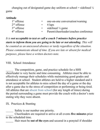changing out of designated game day uniform at school = sidelined ¼
game
Attitude
1st
offense = one-on-one conversation/warning
2nd
offense = 4 laps
3rd
offense = sidelined ¼ game
4th
offense = Parent/cheerleader/coaches conference
It is not acceptable to text or call a coach 5 minutes before practice
starts to inform them you are going to be late or not attending. This will
be counted as an unexcused absence or tardy regardless of the situation.
Please communicate ahead of time. If you are late or absent for medical
purposes, please have a written doctors note.
VIII. School Attendance
_____ The competition, game, and practice schedule for a SHS
cheerleader is very hectic and time consuming. Athletes must be able to
effectively manage their schedules while maintaining good grades and
attendance at school. Student athletes are held to a higher standard and it
is not acceptable for athletes to miss school the day of a game or the day
after a game due to the stress of competition or performing or being tired.
All athletes that are absent from school (for any length of times) during
the period surrounding a game must provide the coach with a doctor’s note
stating why they were absent.
IX. Practices & Stunting
_____ Safety is our number one priority.
_____ Cheerleaders are required to arrive at all events five minutes prior
to the scheduled time.
_____ Hair must be out of the eyes and secured in a ponytail if shoulder
 