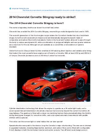 e m po we rne t wo rk.co m
                    http://www.empo wernetwo rk.co m/po werfuldream/blo g/2014-chevro let-co rvette-stingray-ready-to -strike/



2014 Chevrolet Corvette Stingray ready to strike!!

The 2014 Chevrolet Corvette Stingray is here!!
T he name is legendary. And the car doesn’t look half bad, either.

Chevrolet has unveiled the 2014 Corvette Stingray, resurrecting a model designation last used in 1976.

T he seventh generation of the f ront-engine coupe retains the Corvette’s f amiliar two-door hatchback
shape, but with an all-new aluminum chassis and and dramatically designed bodywork made of
composites and carbon f iber reinf orced plastic. Vents in the hood and f enders allow air to pass through
the body to reduce aerodynamic lif t, while a combination of polygonal taillights and rear quarter windows
are a new look f or the car. Although not yet available as a convertible, a removable roof panel is
standard.

Under the hood is Chevy’s latest 6.2-liter small block V8 f eaturing direct injection and variable valve timing
that make it the most powerf ul base engine ever of f ered in a Corvette. With at least 450 hp and 450 lb-f t
of torque, Chevrolet promises a zero to 60 time of under f our seconds.




                                                 The 2014 Che vro le t Co rve tte Sting ray



Cylinder deactivation technology that allows the engine to operate as a V4 under light loads, and a
seven-speed manual transmission should also improve f uel economy beyond the current Corvette’s 26
mpg highway. T he gearbox is f itted with a clever rev-matching f eature that automatically blips the throttle
during during gear changes f or smoother shif ts, and a six-speed automatic transmission with paddle
shif ters will be optional.

T his video can throw more light on what makes this car uber special!

Special attention was paid to the interior, long the Corvette’s major shortcoming. T he new one is trimmed
in upgraded materials, including Napa leather, aluminum, and carbon f iber, and is f itted with conf igurable
8-inch displays in both the instrument cluster and center console. Two dif f erent seat designs are on
 