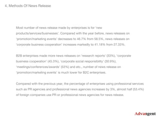 4. Methods Of News Release

Most number of news release made by enterprises is for ‘new
products/services/businesses’. Compared with the year before, news releases on
‘promotion/marketing events’ decreases to 46.7% from 58.5%, news releases on
‘corporate business cooperation’ increases markedly to 41.18% from 27.33%.
B2B enterprises made more news releases on ‘research reports’ (33%), ‘corporate
business cooperation’ (45.3%), ‘corporate social responsibility’ (30.9%),
‘meetings/conferences/awards’ (53%) and etc., number of news release on
‘promotion/marketing events’ is much lower for B2C enterprises.
Compared with the previous year, the percentage of enterprises using professional services
such as PR agencies and professional news agencies increases by 3%, almost half (53.4%)
of foreign companies use PR or professional news agencies for news release.

 