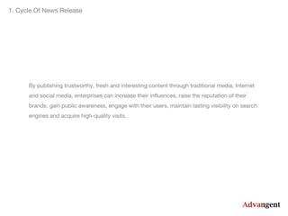 1. Cycle Of News Release

By publishing trustworthy, fresh and interesting content through traditional media, Internet
and social media, enterprises can increase their influences, raise the reputation of their
brands, gain public awareness, engage with their users, maintain lasting visibility on search
engines and acquire high-quality visits.

 