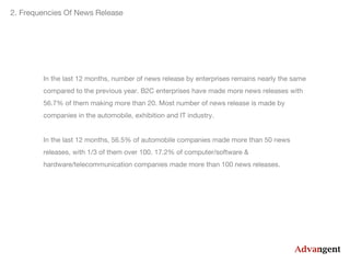 2. Frequencies Of News Release

In the last 12 months, number of news release by enterprises remains nearly the same
compared to the previous year. B2C enterprises have made more news releases with
56.7% of them making more than 20. Most number of news release is made by
companies in the automobile, exhibition and IT industry.
In the last 12 months, 56.5% of automobile companies made more than 50 news
releases, with 1/3 of them over 100. 17.2% of computer/software &
hardware/telecommunication companies made more than 100 news releases.

 