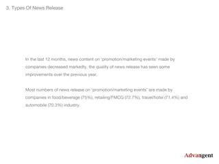 3. Types Of News Release

In the last 12 months, news content on ‘promotion/marketing events’ made by
companies decreased markedly, the quality of news release has seen some
improvements over the previous year.
Most numbers of news release on ‘promotion/marketing events’ are made by
companies in food/beverage (75%), retailing/FMCG (72.7%), travel/hotel (71.4%) and
automobile (70.3%) industry.

 