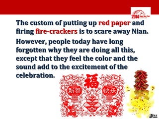 •

•

The custom of putting up red paper and
firing fire-crackers is to scare away Nian.
However, people today have long
forgotten why they are doing all this,
except that they feel the color and the
sound add to the excitement of the
celebration.

 