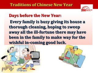 Traditions of Chinese New Year
•

•

Days before the New Year:
Every family is busy giving its house a
thorough cleaning, hoping to sweep
away all the ill-fortune there may have
been in the family to make way for the
wishful in-coming good luck.

 