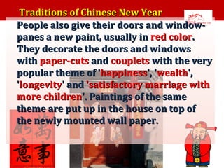 •

Traditions of Chinese New Year
People also give their doors and windowpanes a new paint, usually in red color.
They decorate the doors and windows
with paper-cuts and couplets with the very
popular theme of 'happiness', 'wealth',
'longevity' and 'satisfactory marriage with
more children'. Paintings of the same
theme are put up in the house on top of
the newly mounted wall paper.

 