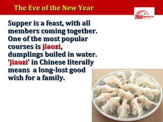 The Eve of the New Year
•

Supper is a feast, with all
members coming together.
One of the most popular
courses is jiaozi,
dumplings boiled in water.
‘jiaozi' in Chinese literally
means a long-lost good
wish for a family.

 