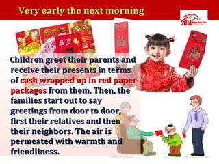 Very early the next morning

Children greet their parents and
receive their presents in terms
of cash wrapped up in red paper
packages from them. Then, the
families start out to say
greetings from door to door,
first their relatives and then
their neighbors. The air is
permeated with warmth and
friendliness.

 