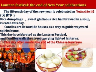 Lantern festival: the end of New Year celebrations
The fifteenth day of the new year is celebrated as Yuánxiāo jié
( 元宵节 )
Rice dumplings ， sweet glutinous rice ball brewed in a soup,
is eaten this day.
Candles are lit outside houses as a way to guide wayward
spirits home.
This day is celebrated as the Lantern Festival,
and families walk the street carrying lighted lanterns.
This day often marks the end of the Chinese New Year
festivities.

 