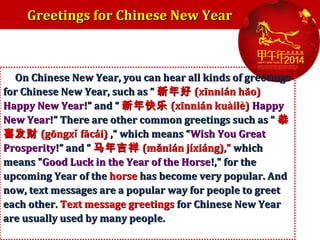Greetings for Chinese New Year

On Chinese New Year, you can hear all kinds of greetings
for Chinese New Year, such as “ 新年好 (xīnnián hăo)
Happy New Year!” and “ 新年快乐 (xīnnián kuàilè) Happy
New Year!” There are other common greetings such as “ 恭
喜发财 (gōngxǐ fācái) ,” which means “Wish You Great
Prosperity!” and “ 马年吉祥 (mănián jíxiáng)," which
means "Good Luck in the Year of the Horse!," for the
upcoming Year of the horse has become very popular. And
now, text messages are a popular way for people to greet
each other. Text message greetings for Chinese New Year
are usually used by many people.

 