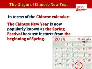The Origin of Chinese New Year
In terms of the Chinese calendar:
The Chinese New Year is now
popularly known as the Spring
Festival because it starts from the
beginning of Spring.

 