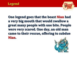Legend

•

One legend goes that the beast Nian had
a very big mouth that would swallow a
great many people with one bite. People
were very scared. One day, an old man
came to their rescue, offering to subdue
Nian.

 