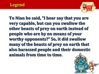 Legend
•

To Nian he said, “I hear say that you are
very capable, but can you swallow the
other beasts of prey on earth instead of
people who are by no means of your
worthy opponents?” So, it did swallow
many of the beasts of prey on earth that
also harassed people and their domestic
animals from time to time.

 