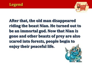 Legend

•

After that, the old man disappeared
riding the beast Nian. He turned out to
be an immortal god. Now that Nian is
gone and other beasts of prey are also
scared into forests, people begin to
enjoy their peaceful life.

 