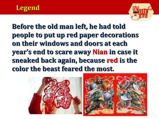 Legend
•

Before the old man left, he had told
people to put up red paper decorations
on their windows and doors at each
year’s end to scare away Nian in case it
sneaked back again, because red is the
color the beast feared the most.

 