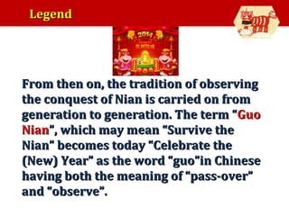Legend

•

From then on, the tradition of observing
the conquest of Nian is carried on from
generation to generation. The term “Guo
Nian”, which may mean “Survive the
Nian” becomes today “Celebrate the
(New) Year” as the word “guo”in Chinese
having both the meaning of “pass-over”
and “observe”.

 