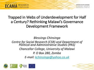 Trapped in Webs of Underdevelopment for Half 
a Century? Rethinking Malawi’s Governance 
Development Framework 
Blessings Chinsinga 
Centre for Social Research (CSR) and Department of 
Political and Administrative Studies (PAS) 
Chancellor College, University of Malawi 
P. O Box 280, Zomba 
E-mail: kchinsinga@yahoo.co.uk 
 
