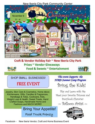 November 8
11 - 4
Bring the Kids!
Play and Learn with Me
Meet your favorite Princess and
Storybook Character
Facebook - New Iberia Vendor, Craft and Home Business Event
Jewelry, Skin Care & Cosmetics, Home décor,
Kitchenware, Gifts, Candles & Fragrances,
Handbags & Totes, Cookware, Kids,
Weight Loss & Health, Sweet Treats, Hand
Crafted Soaps, Handmade Home and
Fashions and MUCH MORE! ~ Balloon Artist ~
New Iberia City Park Community Center
Bring Your Appetite!
Food Truck Frenzy
 