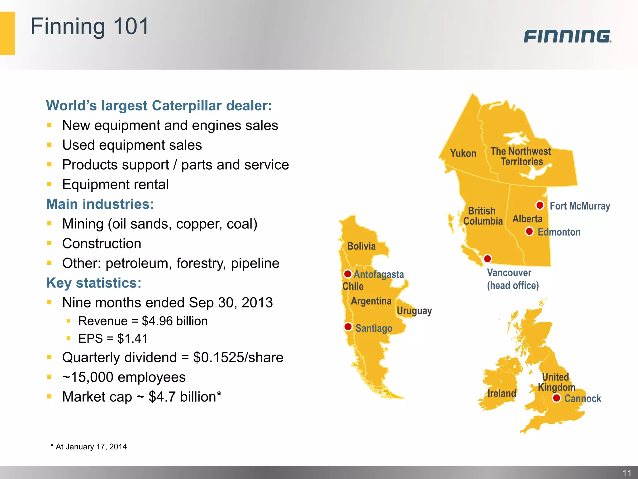 Finning 101

World’s largest Caterpillar dealer:
 New equipment and engines sales
 Used equipment sales
 Products support / parts and service
 Equipment rental
Main industries:
 Mining (oil sands, copper, coal)
 Construction
 Other: petroleum, forestry, pipeline
Key statistics:
 Nine months ended Sep 30, 2013
 Revenue = $4.96 billion
 EPS = $1.41

 Quarterly dividend = $0.1525/share
 ~15,000 employees
 Market cap ~ $4.7 billion*

Yukon

The Northwest
Territories

Fort McMurray
British
Alberta
Columbia
Edmonton
Bolivia
Antofagasta
Chile
Argentina
Uruguay

Vancouver
(head office)

Santiago

Ireland

United
Kingdom
Cannock

* At January 17, 2014

11

 