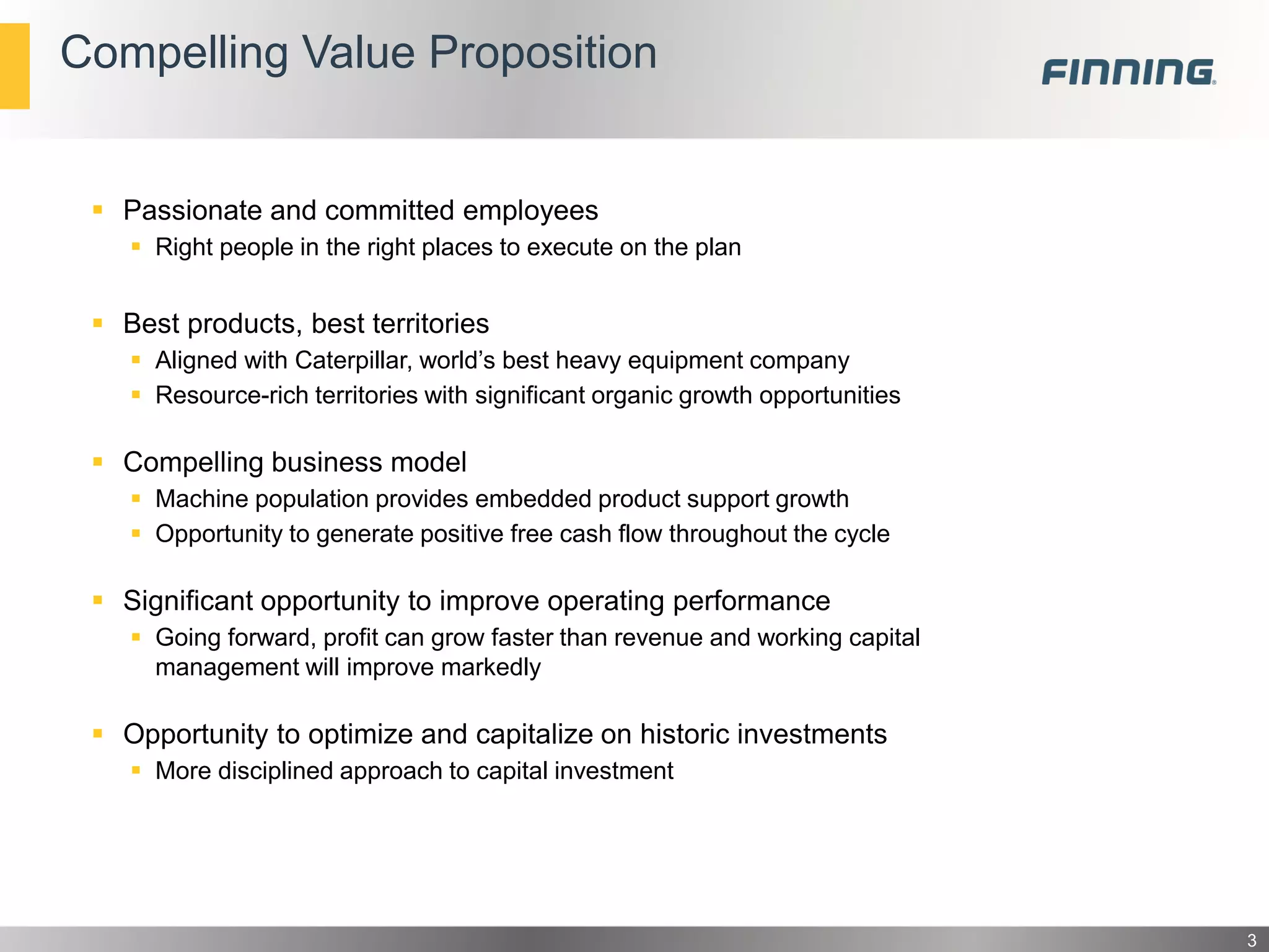 Compelling Value Proposition

 Passionate and committed employees
 Right people in the right places to execute on the plan

 Best products, best territories
 Aligned with Caterpillar, world’s best heavy equipment company
 Resource-rich territories with significant organic growth opportunities

 Compelling business model
 Machine population provides embedded product support growth
 Opportunity to generate positive free cash flow throughout the cycle

 Significant opportunity to improve operating performance
 Going forward, profit can grow faster than revenue and working capital
management will improve markedly

 Opportunity to optimize and capitalize on historic investments
 More disciplined approach to capital investment

3

 