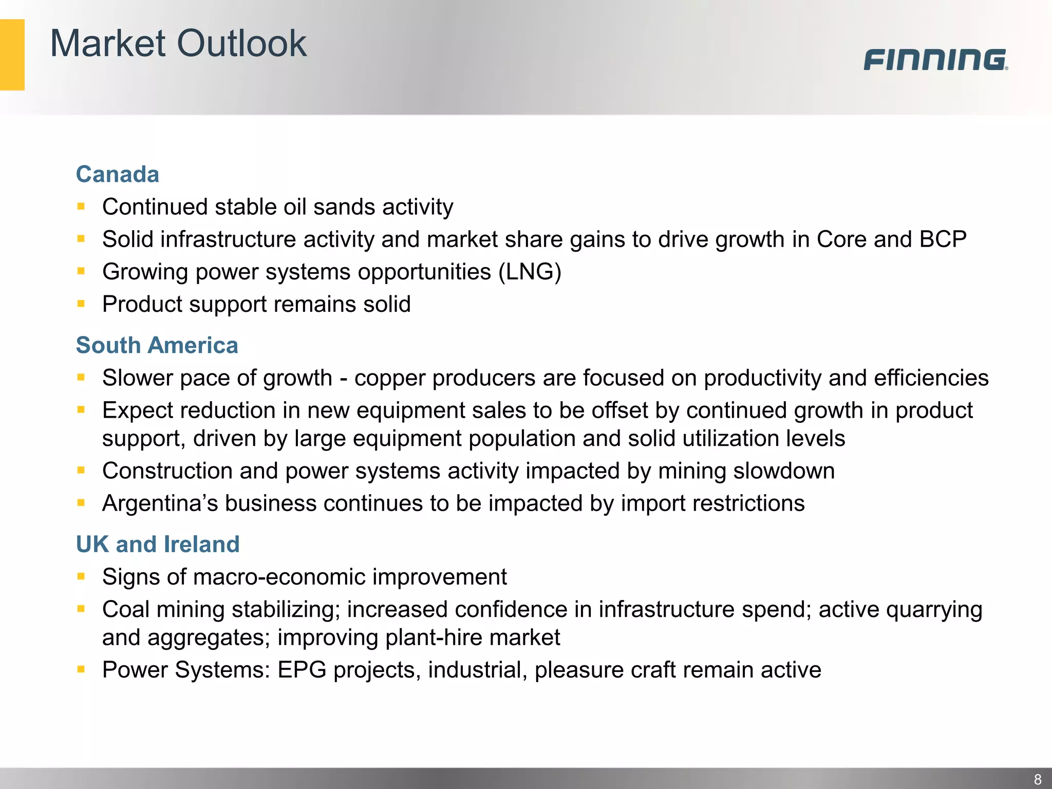 Market Outlook

Canada
 Continued stable oil sands activity
 Solid infrastructure activity and market share gains to drive growth in Core and BCP
 Growing power systems opportunities (LNG)
 Product support remains solid

South America
 Slower pace of growth - copper producers are focused on productivity and efficiencies
 Expect reduction in new equipment sales to be offset by continued growth in product
support, driven by large equipment population and solid utilization levels
 Construction and power systems activity impacted by mining slowdown
 Argentina’s business continues to be impacted by import restrictions
UK and Ireland
 Signs of macro-economic improvement
 Coal mining stabilizing; increased confidence in infrastructure spend; active quarrying
and aggregates; improving plant-hire market
 Power Systems: EPG projects, industrial, pleasure craft remain active

8

 
