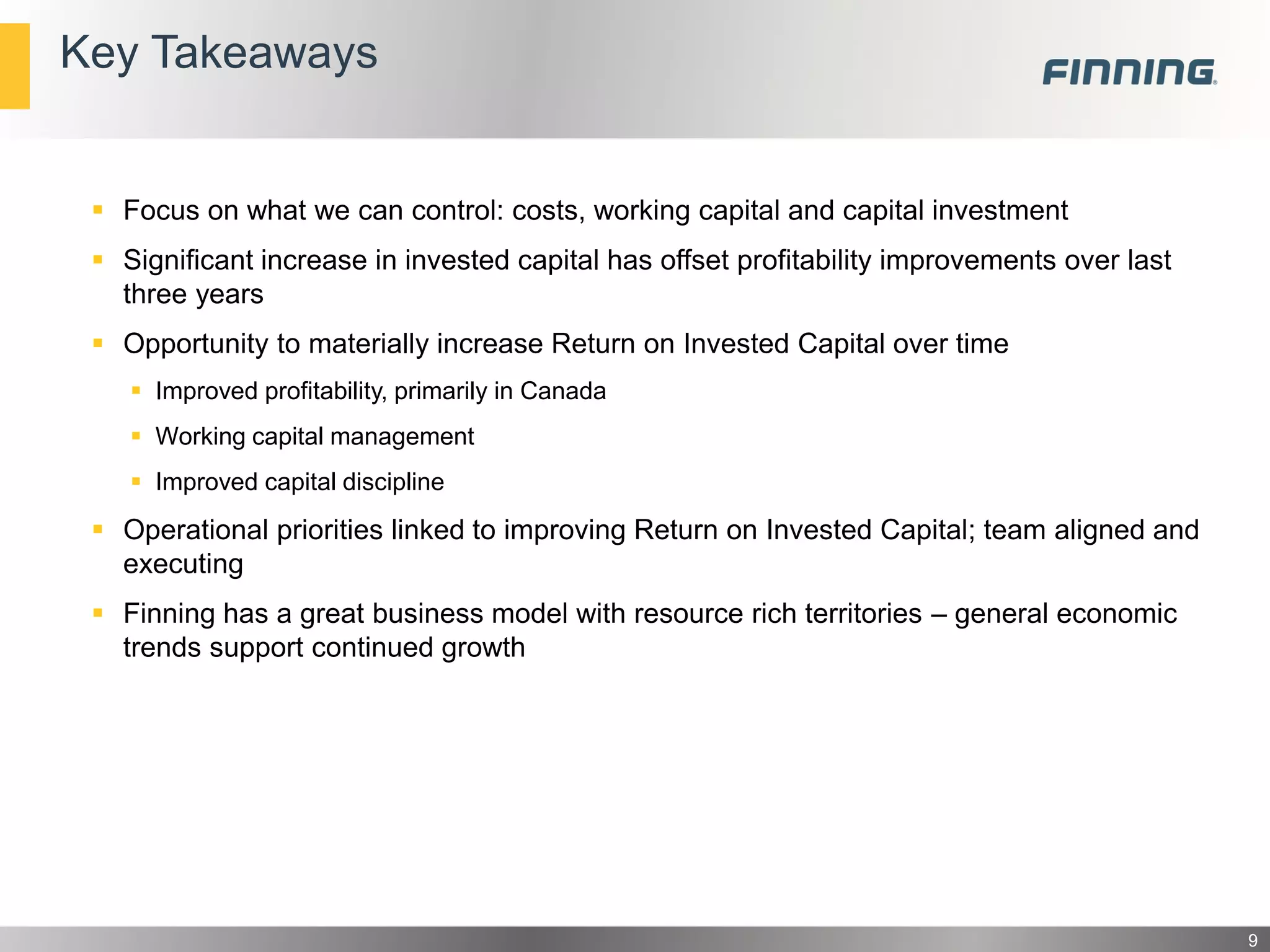 Key Takeaways

 Focus on what we can control: costs, working capital and capital investment
 Significant increase in invested capital has offset profitability improvements over last
three years
 Opportunity to materially increase Return on Invested Capital over time
 Improved profitability, primarily in Canada
 Working capital management
 Improved capital discipline

 Operational priorities linked to improving Return on Invested Capital; team aligned and
executing
 Finning has a great business model with resource rich territories – general economic
trends support continued growth

9

 