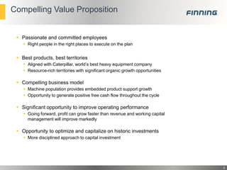 Compelling Value Proposition

 Passionate and committed employees
 Right people in the right places to execute on the plan

 Best products, best territories
 Aligned with Caterpillar, world’s best heavy equipment company
 Resource-rich territories with significant organic growth opportunities

 Compelling business model
 Machine population provides embedded product support growth
 Opportunity to generate positive free cash flow throughout the cycle

 Significant opportunity to improve operating performance
 Going forward, profit can grow faster than revenue and working capital
management will improve markedly

 Opportunity to optimize and capitalize on historic investments
 More disciplined approach to capital investment

3

 