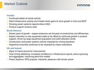 Market Outlook

Canada
 Continued stable oil sands activity
 Solid infrastructure activity and market share gains to drive growth in Core and BCP
 Growing power systems opportunities (LNG)
 Product support remains solid

South America
 Slower pace of growth - copper producers are focused on productivity and efficiencies
 Expect reduction in new equipment sales to be offset by continued growth in product
support, driven by large equipment population and solid utilization levels
 Construction and power systems activity impacted by mining slowdown
 Argentina’s business continues to be impacted by import restrictions
UK and Ireland
 Signs of macro-economic improvement
 Coal mining stabilizing; increased confidence in infrastructure spend; active quarrying
and aggregates; improving plant-hire market
 Power Systems: EPG projects, industrial, pleasure craft remain active

8

 