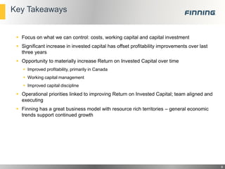 Key Takeaways

 Focus on what we can control: costs, working capital and capital investment
 Significant increase in invested capital has offset profitability improvements over last
three years
 Opportunity to materially increase Return on Invested Capital over time
 Improved profitability, primarily in Canada
 Working capital management
 Improved capital discipline

 Operational priorities linked to improving Return on Invested Capital; team aligned and
executing
 Finning has a great business model with resource rich territories – general economic
trends support continued growth

9

 