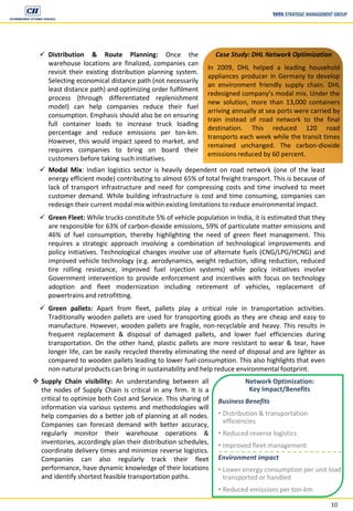 10
 Distribution & Route Planning: Once the
warehouse locations are finalized, companies can
revisit their existing distribution planning system.
Selecting economical distance path (not necessarily
least distance path) and optimizing order fulfilment
process (through differentiated replenishment
model) can help companies reduce their fuel
consumption. Emphasis should also be on ensuring
full container loads to increase truck loading
percentage and reduce emissions per ton-km.
However, this would impact speed to market, and
requires companies to bring on board their
customers before taking such initiatives.
 Supply Chain visibility: An understanding between all
the nodes of Supply Chain is critical in any firm. It is a
critical to optimize both Cost and Service. This sharing of
information via various systems and methodologies will
help companies do a better job of planning at all nodes.
Companies can forecast demand with better accuracy,
regularly monitor their warehouse operations &
inventories, accordingly plan their distribution schedules,
coordinate delivery times and minimize reverse logistics.
Companies can also regularly track their fleet
performance, have dynamic knowledge of their locations
and identify shortest feasible transportation paths.
Case Study: DHL Network Optimization
In 2009, DHL helped a leading household
appliances producer in Germany to develop
an environment friendly supply chain. DHL
redesigned company’s modal mix. Under the
new solution, more than 13,000 containers
arriving annually at sea ports were carried by
train instead of road network to the final
destination. This reduced 120 road
transports each week while the transit times
remained unchanged. The carbon-dioxide
emissions reduced by 60 percent.
Network Optimization:
Key Impact/Benefits
Business Benefits
• Distribution & transportation
efficiencies
• Reduced reverse logistics
• Improved fleet management
Environment impact
• Lower energy consumption per unit load
transported or handled
• Reduced emissions per ton-km
 Modal Mix: Indian logistics sector is heavily dependent on road network (one of the least
energy efficient mode) contributing to almost 65% of total freight transport. This is because of
lack of transport infrastructure and need for compressing costs and time involved to meet
customer demand. While building infrastructure is cost and time consuming, companies can
redesign their current modal mix within existing limitations to reduce environmental impact.
 Green Fleet: While trucks constitute 5% of vehicle population in India, it is estimated that they
are responsible for 63% of carbon-dioxide emissions, 59% of particulate matter emissions and
46% of fuel consumption, thereby highlighting the need of green fleet management. This
requires a strategic approach involving a combination of technological improvements and
policy initiatives. Technological changes involve use of alternate fuels (CNG/LPG/HCNG) and
improved vehicle technology (e.g. aerodynamics, weight reduction, idling reduction, reduced
tire rolling resistance, improved fuel injection systems) while policy initiatives involve
Government intervention to provide enforcement and incentives with focus on technology
adoption and fleet modernization including retirement of vehicles, replacement of
powertrains and retrofitting.
 Green pallets: Apart from fleet, pallets play a critical role in transportation activities.
Traditionally wooden pallets are used for transporting goods as they are cheap and easy to
manufacture. However, wooden pallets are fragile, non-recyclable and heavy. This results in
frequent replacement & disposal of damaged pallets, and lower fuel efficiencies during
transportation. On the other hand, plastic pallets are more resistant to wear & tear, have
longer life, can be easily recycled thereby eliminating the need of disposal and are lighter as
compared to wooden pallets leading to lower fuel consumption. This also highlights that even
non-natural products can bring in sustainability and help reduce environmental footprint.
 