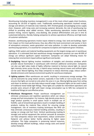11
Green Warehousing
Warehousing (including inventory management) is one of the most critical supply chain functions,
accounting for 20-25% of logistics costs. Traditionally warehousing operations involved receipt,
storage and delivery of materials (raw materials, WIP, finished goods and packaging) across supply
chain. However, with rising costs and increasing customer demands, the role of warehousing has
shifted to providing value added services. Today warehousing operations involve break-bulk,
product mixing, reverse logistics, cross-docking, late product differentiation and just in time &
customized deliveries, thereby helping companies to achieve operational efficiency and high levels
of customer satisfaction.
However, warehousing operations involve inputs related to energy, fuel, land and buildings. Apart
from impact on firm level performance, they also affect the local environment and society in form
of atmospheric emissions, waste generation and noise pollution. In order to develop sustainable
warehousing operations, it is essential for companies to explore and implement green initiatives.
Lighting, HVAC system and material handling equipments are the largest energy users in warehouse
operations. It is estimated that best warehouse energy management practices can save 40-50% of
energy use without significant capital investment. Companies can adopt following means for
reducing their environment impact without significant cost burden
 Daylighting: Natural lighting involves installation of skylights and clerestory windows which
provide natural illumination in warehouses with minimum additional construction. Companies
can also use light tubes made of highly reflective material to harness natural light. As natural
light intensity varies across the day, a hybrid setup involving natural means and artificial lights
can be used. Natural lighting, thus helps companies to reduce electricity usage, reduce carbon-
dioxide emissions and improve environment quality for warehouse employees
 Lighting systems: Often warehouses are overlit, resulting in unnecessary energy wastage. This
can be overcome by using motion sensors, especially in low traffic or non-crucial areas, which
ensures that lights are turned on only when the area is in use. Moving lighting away from ceiling
and closer to workers can also help reduce overall usage. Fluorescent lights can be used in place
of traditional metal halide light fittings. These lights are suitable for intermittent operations and
provide same amount of light with lower energy consumption (up to 50% less compared to
traditional fittings) at cost effective prices.
 Warehouse Management: Proper warehouse management can
eliminate unnecessary and repetitive operations which can reduce
energy and fuel consumption. For instance, high density areas due to
large product quantity in small spaces result in multiple use of
forklifts. Lack of streamlined operations result in multiple handling of
products making the material flow critical for ensuring energy
management. Use of inventory tracking techniques like RFID can
help eliminate unnecessary material handling activities, resulting in
savings on energy and fuel front. Vertical warehousing (racking &
storage) and vertical equipment like vertical carousels & conveyors
can help companies reduce land requirement, reduce construction
footprint and achieve better facility planning & higher space
utilization. This helps companies in preserving natural resources,
develop energy efficient buildings, reduce energy costs and overall
carbon footprint.
Green Warehousing Levers
• Warehouse Design
 Daylighting
 Lighting systems
 Green buildings
 Vertical warehousing
• Warehouse Operations
 Energy efficient
equipments
 Inventory tracking
techniques
 Temperature control
 