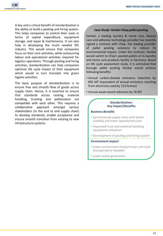 14
A key and a critical benefit of standardization is
the ability to build a pooling and hiring system.
This helps companies to control their costs in
terms of capital expenditure, equipment
storage, and repair & maintenance. It can also
help in developing the much needed 3PL
industry. This would ensure that companies
focus on their core activities, while outsourcing
labour and operational activities required for
logistics operations. Through pooling and hiring
activities, standardization can help companies
optimize life cycle impact of their equipment
which would in turn translate into green
logistic activities.
The basic purpose of standardization is to
ensure free and smooth flow of goods across
supply chain. Hence, it is essential to ensure
that standards across racking, material
handling, trucking and palletization are
compatible with each other. This requires a
collaborative approach amongst various
stakeholders (in the end to end supply chain)
to develop standards, enable acceptance and
ensure smooth transition from existing to new
infrastructure systems.
Standardization:
Key Impact/Benefits
Business Benefits
• Synchronized supply chain with better
visibility and lower operational costs
• Improved truck and material handling
equipment utilization
• Development of pooling and hiring system
Environment impact
• Lower environment footprint per unit load
transported or handled
• Lower waste generation
Case Study: Henkel-Chep pallet pooling
Henkel, a leading laundry & home care, beauty
care and adhesive technology provider has recently
signed a contract with Chep, the leading provider
of pallet pooling solutions to reduce its
environmental impact. Under the contract, Henkel
would switch to Chep’s pooled pallets at its laundry
and home care products facility in Germany. Based
on life cycle assessment study, it is estimated that
through pallet pooling Henkel would achieve
following benefits:
• Annual carbon-dioxide emissions reduction by
895 MT (equivalent of annual emissions resulting
from electricity used by 123 homes)
• Annual waste wood reduction by 76 MT
 