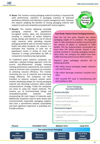 16
 Reuse: This involves reusing packaging material resulting in improved life
cycle performance, reduction in packaging inventory & improved
warehouse utilization and reduction in waste management costs. However
this requires weighing the benefits of reusing packaging material with
respect to costs and complexity associated with reverse logistics.
3R Green
Packaging
Strategy
The road to Green Packaging
Present Long TermMedium TermImmediate Term
Cost
effectiveness
strategy
Resource
efficiency
Resource
recovery
solutions
Use of low
impact
materials
Case Study: Pepsico Green Packaging Solutions
Over the last five years, PepsiCo has reduce
packaging weight of its products. The Aquafina
team in USA manufactures bottles consuming half
the amount of plastic as compared to 2002
bottles. This has reduced plastic consumption by
more than 135 million pounds. Pepsico is also
actively involved in recycling packaging material.
Since 2010, the company has added more than
5,000 recycling systems across North America.
Pepsico’s green packaging solutions led to
following benefits:
• 350 million pound packaging weight reduction
over last five years
• 196 million beverage containers recycled since
2010
• 10% recycled PET used in manufacturing soft
drink bottles in USA
 Recycle: This involves deploying recyclable
packaging materials like paperboard,
corrugated cartons, glass and bio-polymers
resulting in reduction of carbon footprint,
energy savings and reduction in use of natural
virgin resources while upholding requisite
packaging standards with no harmful impact on
health and safety standards. For instance, it is
estimated that recycling of each ton of
paperboard results in saving 14 trees and
reduction in energy consumption by 50% as
compared to manufacturing virgin grades.
To implement green solutions companies can
undertake a phased strategy approach. From the
current cost-effectiveness strategy involving
meeting performance requirements and customer
needs at minimum costs, companies can transition
to achieving resource efficiency. This involves
minimizing the use of materials and maximizing
energy efficiency. The companies can then
transition to resource recovery solution which
involves developing designs for reusing packaging
material and educating customers about proper
recovery/returns strategy. Finally the companies
can move to using low impact materials. This
involves use of environmentally benign and
renewable/recyclable materials while
incorporating life cycle impact of materials used.
Additionally companies need to work closely with
environmentally responsible packaging suppliers
who have a commitment towards sustainability
and have significant experience in providing eco-
friendly solutions.
Green Packaging:
Key Impact/Benefits
Business Benefits
• Improved packaging material utilization/
reduced inventory
• Lower waste disposal costs
• Brand recognition
Environment impact
• Lower waste generation and disposal
• Improved life cycle performance of packaging
material
• Lower energy consumption
 