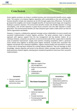 18
Conclusion
Green logistics practices can bring in multiple business and environmental benefits across supply
chain. The essence is to improve logistics operations with sustainability as the core principle. The
business benefits include cost reductions by 10-15% through supply chain efficiencies. The benefits
go beyond the tangibles and include intangible benefits of improved brand image and recognition
leading to customer retention. The environment benefits include unto 40-50% reduction in energy
consumption, unto 10-15% reduction in green house emissions and unto 20% reduction in waste
generation. The environmental benefits can help companies gain carbon credits which can then be
sold to organizations worldwide.
However, it requires a collaborative approach amongst various stakeholders to ensure smooth and
successful implementation of green logistics practices. The green practices need a top-down
approach with rigorous support from the top management and key decision makers. As an
individual initiative, companies can perform an environmental audit of their supply chain to identify
areas of potential improvement. Supply chain partners including competitors within a particular
sector should come together to develop green logistic standards, mutually bear associated risks
together and benefit from individual capabilities. Logistics industry bodies and associations can play
a critical role in driving these initiatives by creating industry platforms. They can leverage on their
knowledge, industry expertise and access to key decision makers amongst various stakeholders to
build awareness of green logistics, develop green standards & guidelines and ensure their successful
implementation.
The Green Ecosystem
1
2
3
4
Industry
Associations
Government
• Focus on overall
benefits, not just costs
and service alone
• Rigorous support from
top management
• Perform environmental
audit
• Collaborate with
stakeholders
• Build industry
collaboration platforms
• Develop guidelines for
industry wise
implementation
• Define & implement
policies
• Provide incentives
• Promote green logistics
as means of CSR
Consumers
 