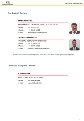 22
Tata Strategic Contacts
MANISH PANCHAL
PRACTICE HEAD - CHEMICALS, ENERGY, SCM & LOGISTICS
Phone: +91 22 6637 6713
Mobile: +91 98205 20303
E-mail: manish.panchal@tsmg.com
SIDDHARTH PARADKAR
PRINCIPAL – SUPPLY CHAIN & LOGISTICS
Phone: +91 22 66376739
Mobile: +91 98200 36527
E-mail: siddharth.paradkar@tsmg.com
Report co-authored by Pulkit Agarwal, Associate Consultant (pulkit.agarwal@tsmg.com)
CII Institute of Logistics Contacts
K V MAHIDHAR
HEAD – CII INSTITUTE OF LOGISTICS
Phone: +91-44-42928900
E-mail: k.v.mahidhar@cii.in
 
