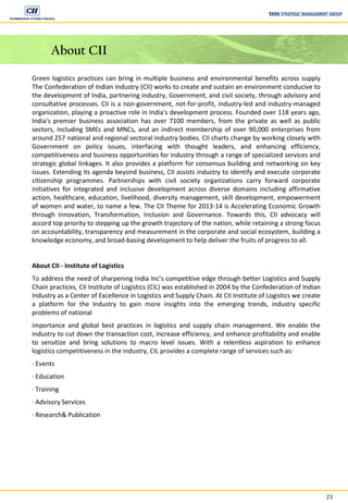 23
About CII
Green logistics practices can bring in multiple business and environmental benefits across supply
The Confederation of Indian Industry (CII) works to create and sustain an environment conducive to
the development of India, partnering industry, Government, and civil society, through advisory and
consultative processes. CII is a non-government, not-for-profit, industry-led and industry-managed
organization, playing a proactive role in India's development process. Founded over 118 years ago,
India's premier business association has over 7100 members, from the private as well as public
sectors, including SMEs and MNCs, and an indirect membership of over 90,000 enterprises from
around 257 national and regional sectoral industry bodies. CII charts change by working closely with
Government on policy issues, interfacing with thought leaders, and enhancing efficiency,
competitiveness and business opportunities for industry through a range of specialized services and
strategic global linkages. It also provides a platform for consensus building and networking on key
issues. Extending its agenda beyond business, CII assists industry to identify and execute corporate
citizenship programmes. Partnerships with civil society organizations carry forward corporate
initiatives for integrated and inclusive development across diverse domains including affirmative
action, healthcare, education, livelihood, diversity management, skill development, empowerment
of women and water, to name a few. The CII Theme for 2013-14 is Accelerating Economic Growth
through Innovation, Transformation, Inclusion and Governance. Towards this, CII advocacy will
accord top priority to stepping up the growth trajectory of the nation, while retaining a strong focus
on accountability, transparency and measurement in the corporate and social ecosystem, building a
knowledge economy, and broad-basing development to help deliver the fruits of progress to all.
About CII - Institute of Logistics
To address the need of sharpening India Inc’s competitive edge through better Logistics and Supply
Chain practices, CII Institute of Logistics (CIL) was established in 2004 by the Confederation of Indian
Industry as a Center of Excellence in Logistics and Supply Chain. At CII Institute of Logistics we create
a platform for the Industry to gain more insights into the emerging trends, industry specific
problems of national
importance and global best practices in logistics and supply chain management. We enable the
industry to cut down the transaction cost, increase efficiency, and enhance profitability and enable
to sensitize and bring solutions to macro level issues. With a relentless aspiration to enhance
logistics competitiveness in the industry, CIL provides a complete range of services such as:
∙ Events
∙ Education
∙ Training
∙ Advisory Services
∙ Research& Publication
 