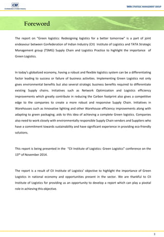 3
Foreword
The report on “Green logistics: Redesigning logistics for a better tomorrow” is a part of joint
endeavour between Confederation of Indian Industry (CII) Institute of Logistics and TATA Strategic
Management group (TSMG) Supply Chain and Logistics Practice to highlight the importance of
Green Logistics.
In today’s globalized economy, having a robust and flexible logistics system can be a differentiating
factor leading to success or failure of business activities. Implementing Green Logistics not only
gives environmental benefits but also several strategic business benefits required to differentiate
existing Supply chains. Initiatives such as Network Optimization and Logistics efficiency
improvements which greatly contribute in reducing the Carbon footprint also gives a competitive
edge to the companies to create a more robust and responsive Supply Chain. Initiatives in
Warehouses such as Innovative lighting and other Warehouse efficiency improvements along with
adapting to green packaging; aids to this idea of achieving a complete Green logistics. Companies
also need to work closely with environmentally responsible Supply Chain vendors and Suppliers who
have a commitment towards sustainability and have significant experience in providing eco-friendly
solutions.
This report is being presented in the “CII Institute of Logistics: Green Logistics” conference on the
13th of November 2014.
The report is a result of CII Institute of Logistics’ objective to highlight the importance of Green
Logistics in national economy and opportunities present in the sector. We are thankful to CII
Institute of Logistics for providing us an opportunity to develop a report which can play a pivotal
role in achieving this objective.
 