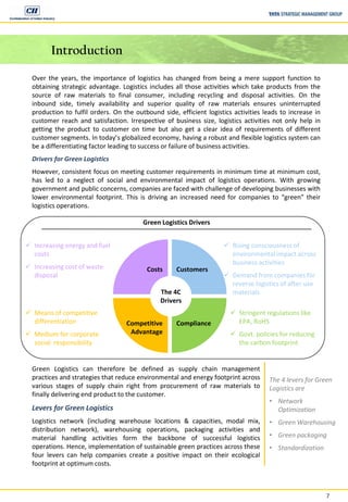 7
Introduction
Over the years, the importance of logistics has changed from being a mere support function to
obtaining strategic advantage. Logistics includes all those activities which take products from the
source of raw materials to final consumer, including recycling and disposal activities. On the
inbound side, timely availability and superior quality of raw materials ensures uninterrupted
production to fulfil orders. On the outbound side, efficient logistics activities leads to increase in
customer reach and satisfaction. Irrespective of business size, logistics activities not only help in
getting the product to customer on time but also get a clear idea of requirements of different
customer segments. In today’s globalized economy, having a robust and flexible logistics system can
be a differentiating factor leading to success or failure of business activities.
Drivers for Green Logistics
However, consistent focus on meeting customer requirements in minimum time at minimum cost,
has led to a neglect of social and environmental impact of logistics operations. With growing
government and public concerns, companies are faced with challenge of developing businesses with
lower environmental footprint. This is driving an increased need for companies to “green” their
logistics operations.
Green Logistics Drivers
The 4C
Drivers
Customers
ComplianceCompetitive
Advantage
Costs
 Increasing energy and fuel
costs
 Increasing cost of waste
disposal
 Rising consciousness of
environmental impact across
business activities
 Demand from companies for
reverse logistics of after use
materials
 Means of competitive
differentiation
 Medium for corporate
social responsibility
 Stringent regulations like
EPA, RoHS
 Govt. policies for reducing
the carbon footprint
Green Logistics can therefore be defined as supply chain management
practices and strategies that reduce environmental and energy footprint across
various stages of supply chain right from procurement of raw materials to
finally delivering end product to the customer.
Levers for Green Logistics
Logistics network (including warehouse locations & capacities, modal mix,
distribution network), warehousing operations, packaging activities and
material handling activities form the backbone of successful logistics
operations. Hence, implementation of sustainable green practices across these
four levers can help companies create a positive impact on their ecological
footprint at optimum costs.
The 4 levers for Green
Logistics are
• Network
Optimization
• Green Warehousing
• Green packaging
• Standardization
 
