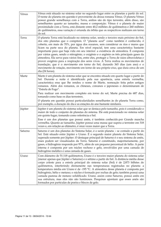 Página 11 de 13 - 08/04/2014 - 10:44
Vênus Vênus está situado no sistema solar no segundo lugar entre os planetas a partir do sol.
O nome do planeta em questão é proveniente da deusa romana Vênus. O planeta Vênus
possui grande semelhança com a Terra, ambos são do tipo terrestre, além disso, são
semelhantes quanto ao tamanho, massa e composição. Vênus é o planeta de maior
proximidade com a Terra, está distante entre 40,2 milhões de quilômetros e 260 milhões
de quilômetros, essa variação é oriunda da órbita que os respectivos realizam em torno
do sol.
Terra O planeta Terra está localizado no sistema solar, sendo o terceiro mais próximo do Sol,
dos oito planetas que o compõem. O “planeta azul” como também é conhecido, é
coberto, em mais de 70%, por água dos oceanos, sem considerar os rios e mares que
ficam na parte seca do planeta. Em nível espacial, tem uma característica bastante
importante para que haja vida em seu interior: a existência de atmosfera. É composta
por vários gases, sendo o nitrogênio, o oxigênio e o argônio os três principais gases da
atmosfera. Ela serve para vários fins, entre eles, proteger a Terra de raios ultravioletas e
prover oxigênio para a respiração dos seres vivos. A Terra realiza os movimentos de
translação, que é o movimento em torno do Sol, durando 365 dias (um ano) e o
movimento de rotação, movimento em torno de seu próprio eixo, que dura cerca de um
dia (24 horas).
Marte Marte é um planeta do sistema solar que se encontra situado em quarto lugar a partir do
Sol. Durante a noite é identificado pela sua aparência, uma estrela vermelha,
característica essa que lhe rendeu o nome de Marte, nomeação feita pelos antigos
romanos. Além dos romanos, os chineses, coreanos e japoneses o denominaram de
“Estrela de Fogo”.
Para realizar um movimento completo em torno do sol, Marte precisa de 687 dias,
tomando como base os dias terrestres.
O planeta em questão possui particularidades semelhantes às do planeta Terra como,
por exemplo, a duração do dia e as estações do ano bastante similares.
Júpiter Júpiter é um planeta do sistema solar que se destaca pelo tamanho, pois é considerado o
maior de todo o conjunto de planetas do sistema. Ele está posicionado no sistema solar
em quinto lugar, tomando como referência o Sol.
Esse é um dos planetas que possui anéis, é também conhecido por Grande mancha
vermelha. Quanto ao tamanho, Júpiter possui uma massa que supera a terrestre em 318
vezes e, em relação ao diâmetro, é onze vezes maior que a Terra.
Saturno Saturno é um dos planetas do Sistema Solar, é o sexto planeta – se contado a partir do
Sol. Está situado entre Júpiter e Urano. É o segundo maior planeta do Sistema Solar,
superado somente por Júpiter. O destaque principal de Saturno é o seu sistema de anéis,
esses podem ser visualizados da Terra. Saturno é constituído, majoritariamente, por
gases, o hidrogênio responde por 97%, além de um pequeno percentual de hélio. A parte
interna é composta por um núcleo rochoso e gelo, envolvidos por uma camada de
hidrogênio metálico e uma camada de gases.
Urano Com diâmetro de 51.118 quilômetros, Urano é o terceiro maior planeta do sistema solar
(menor apenas que Júpiter e Saturno) e o sétimo a partir do Sol. A distância média desse
corpo celeste para a estrela principal do sistema solar (Sol) é de 2,873 bilhões de
quilômetros, interferindo diretamente nas temperaturas registradas no planeta: a
temperatura média em Urano é de -195 °C. A atmosfera desse planeta é composta por
hidrogênio, hélio e metano; o núcleo é formado por rochas de gelo; também possui uma
camada pastosa de metano solidificado. Urano, assim como Saturno, possui anéis em
sua estrutura, mas eles não são luminosos. Pesquisas apontam que esses anéis são
formados por partículas de poeira e blocos de gelo.
 