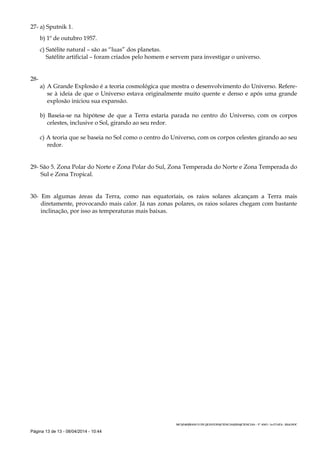 Página 13 de 13 - 08/04/2014 - 10:44
27- a) Sputnik 1.
b) 1º de outubro 1957.
c) Satélite natural – são as “luas” dos planetas.
Satélite artificial – foram criados pelo homem e servem para investigar o universo.
28-
a) A Grande Explosão é a teoria cosmológica que mostra o desenvolvimento do Universo. Refere-
se à ideia de que o Universo estava originalmente muito quente e denso e após uma grande
explosão iniciou sua expansão.
b) Baseia-se na hipótese de que a Terra estaria parada no centro do Universo, com os corpos
celestes, inclusive o Sol, girando ao seu redor.
c) A teoria que se baseia no Sol como o centro do Universo, com os corpos celestes girando ao seu
redor.
29- São 5. Zona Polar do Norte e Zona Polar do Sul, Zona Temperada do Norte e Zona Temperada do
Sul e Zona Tropical.
30- Em algumas áreas da Terra, como nas equatoriais, os raios solares alcançam a Terra mais
diretamente, provocando mais calor. Já nas zonas polares, os raios solares chegam com bastante
inclinação, por isso as temperaturas mais baixas.
MCS/1403/BANCO DE QUESTOES/CIENCIAS/2014/CIENCIAS - 5º ANO - 1a ETAPA - 2014.DOC
 