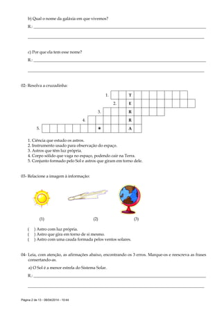 Página 2 de 13 - 08/04/2014 - 10:44
b) Qual o nome da galáxia em que vivemos?
R.: ____________________________________________________________________________________
______________________________________________________________________________________
c) Por que ela tem esse nome?
R.: ____________________________________________________________________________________
______________________________________________________________________________________
02- Resolva a cruzadinha:
1. T
2. E
3. R
4. R
5.  A
1. Ciência que estudo os astros.
2. Instrumento usado para observação do espaço.
3. Astros que têm luz própria.
4. Corpo sólido que vaga no espaço, podendo cair na Terra.
5. Conjunto formado pelo Sol e astros que giram em torno dele.
03- Relacione a imagem à informação:
(1) (2) (3)
( ) Astro com luz própria.
( ) Astro que gira em torno de si mesmo.
( ) Astro com uma cauda formada pelos ventos solares.
04- Leia, com atenção, as afirmações abaixo, encontrando os 3 erros. Marque-os e reescreva as frases
consertando-as.
a) O Sol é a menor estrela do Sistema Solar.
R.: ____________________________________________________________________________________
______________________________________________________________________________________
 